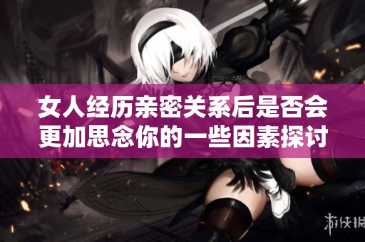 女人经历亲密关系后是否会更加思念你的一些因素探讨