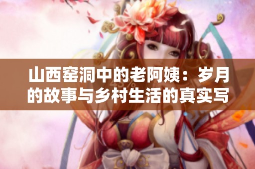 山西窑洞中的老阿姨：岁月的故事与乡村生活的真实写照