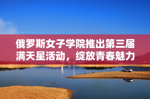 俄罗斯女子学院推出第三届满天星活动，绽放青春魅力