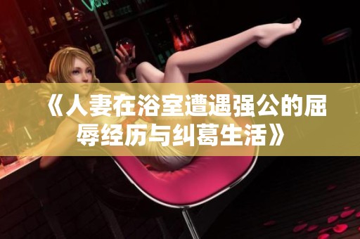 《人妻在浴室遭遇强公的屈辱经历与纠葛生活》