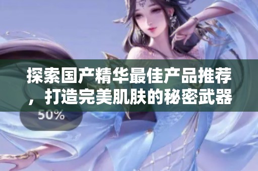 探索国产精华最佳产品推荐，打造完美肌肤的秘密武器