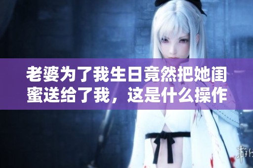 老婆为了我生日竟然把她闺蜜送给了我，这是什么操作