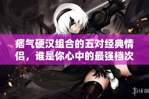 痞气硬汉组合的五对经典情侣，谁是你心中的最强档次