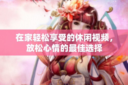 在家轻松享受的休闲视频，放松心情的最佳选择