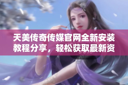 天美传奇传媒官网全新安装教程分享，轻松获取最新资源