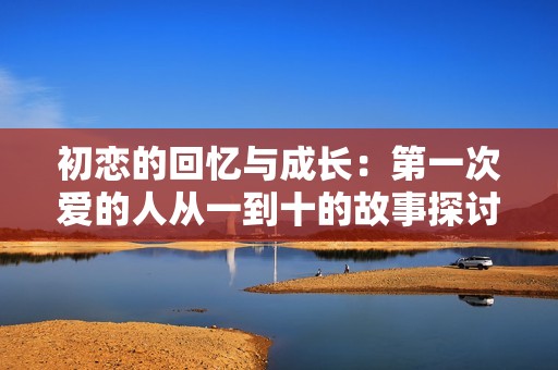 初恋的回忆与成长：第一次爱的人从一到十的故事探讨
