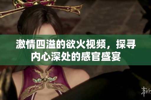 激情四溢的欲火视频，探寻内心深处的感官盛宴