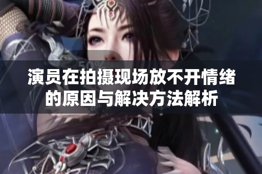 演员在拍摄现场放不开情绪的原因与解决方法解析