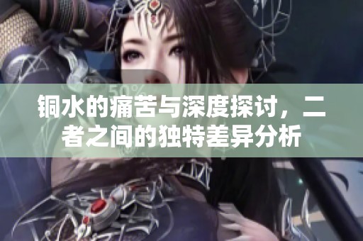 铜水的痛苦与深度探讨，二者之间的独特差异分析
