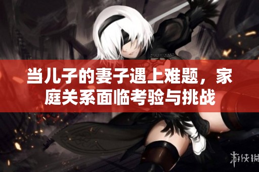 当儿子的妻子遇上难题，家庭关系面临考验与挑战