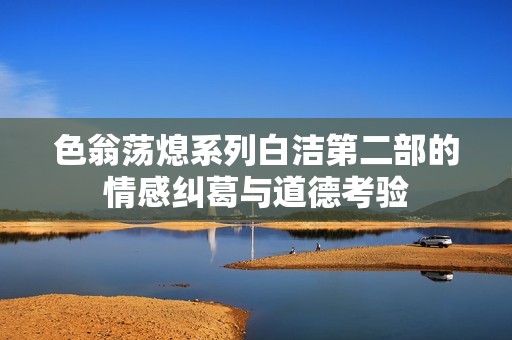 色翁荡熄系列白洁第二部的情感纠葛与道德考验