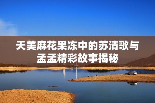 天美麻花果冻中的苏清歌与孟孟精彩故事揭秘