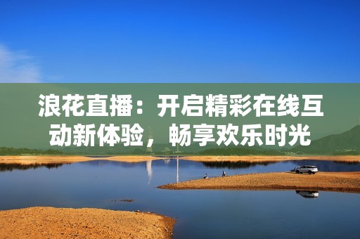 浪花直播：开启精彩在线互动新体验，畅享欢乐时光