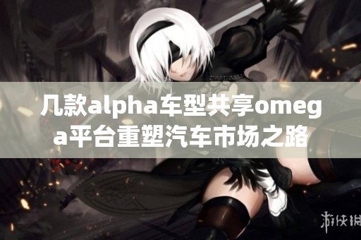 几款alpha车型共享omega平台重塑汽车市场之路