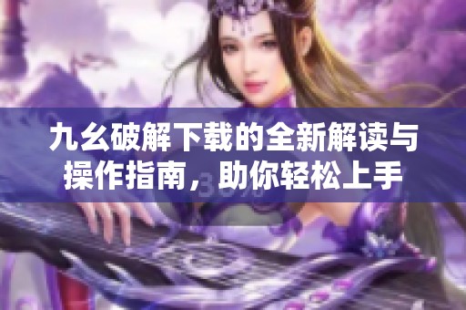 九幺破解下载的全新解读与操作指南，助你轻松上手