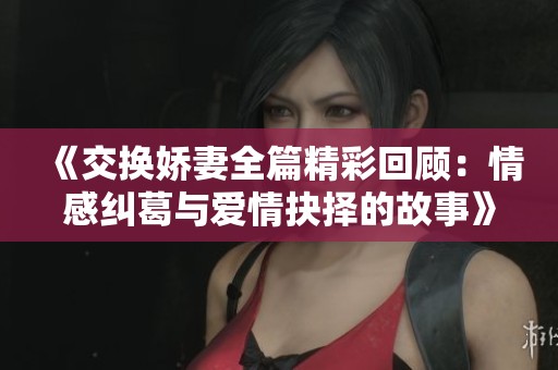 《交换娇妻全篇精彩回顾：情感纠葛与爱情抉择的故事》