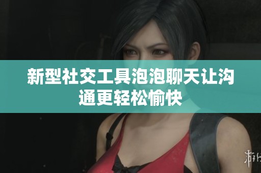 新型社交工具泡泡聊天让沟通更轻松愉快