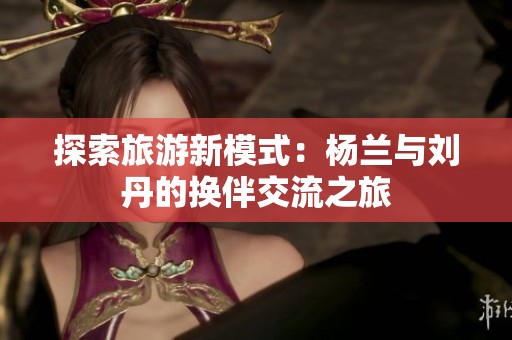 探索旅游新模式：杨兰与刘丹的换伴交流之旅