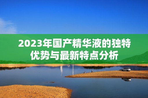 2023年国产精华液的独特优势与最新特点分析