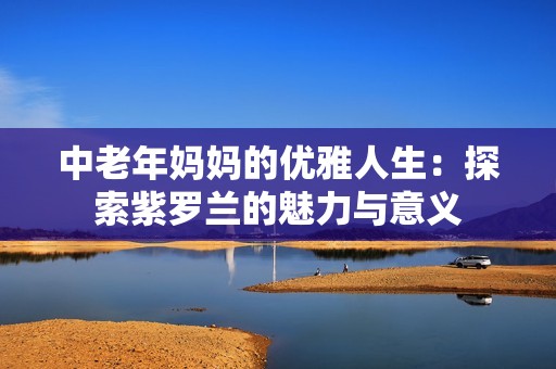 中老年妈妈的优雅人生：探索紫罗兰的魅力与意义