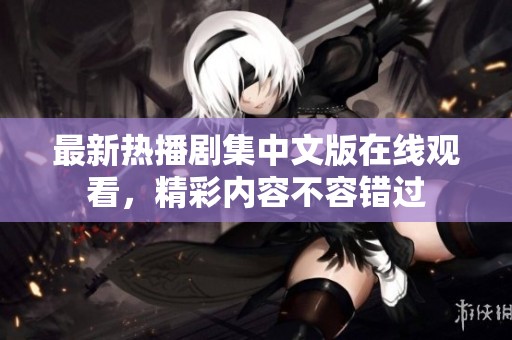 最新热播剧集中文版在线观看，精彩内容不容错过