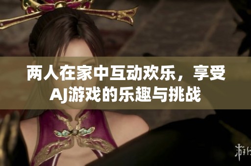 两人在家中互动欢乐，享受AJ游戏的乐趣与挑战