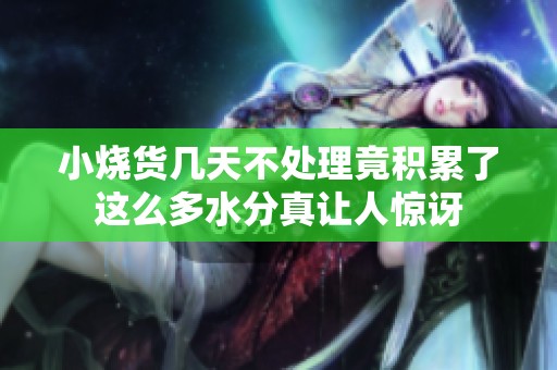 小烧货几天不处理竟积累了这么多水分真让人惊讶