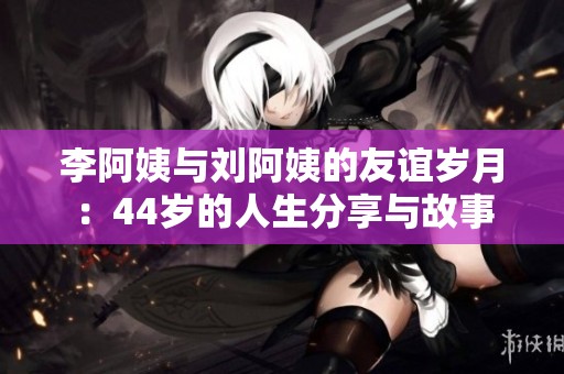 李阿姨与刘阿姨的友谊岁月：44岁的人生分享与故事