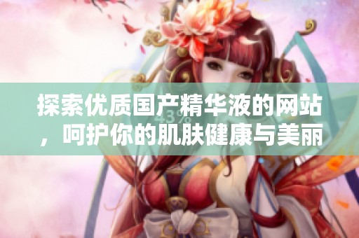 探索优质国产精华液的网站，呵护你的肌肤健康与美丽