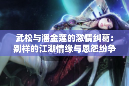 武松与潘金莲的激情纠葛：别样的江湖情缘与恩怨纷争