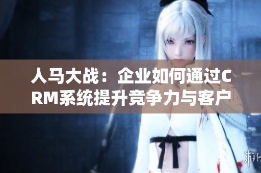 人马大战：企业如何通过CRM系统提升竞争力与客户关系