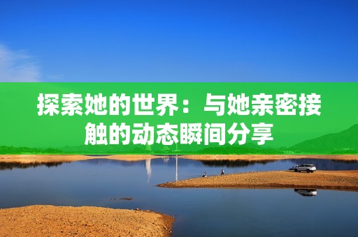 探索她的世界：与她亲密接触的动态瞬间分享