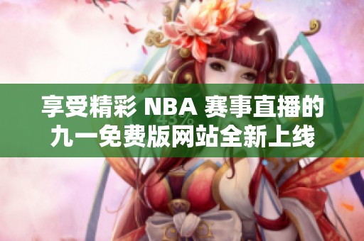 享受精彩 NBA 赛事直播的九一免费版网站全新上线