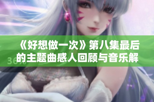《好想做一次》第八集最后的主题曲感人回顾与音乐解析