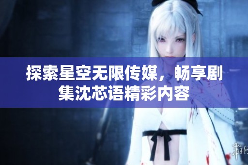 探索星空无限传媒，畅享剧集沈芯语精彩内容
