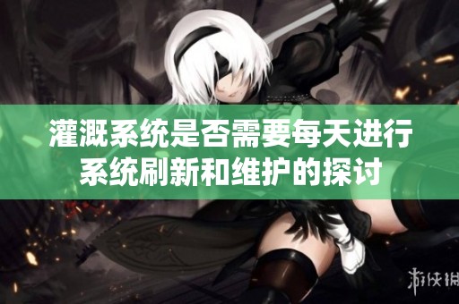 灌溉系统是否需要每天进行系统刷新和维护的探讨