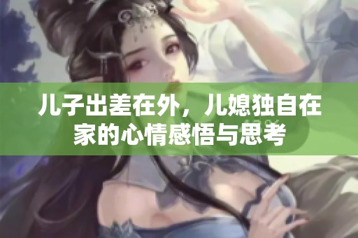 儿子出差在外，儿媳独自在家的心情感悟与思考