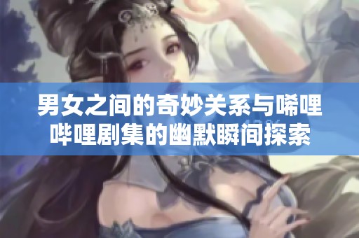 男女之间的奇妙关系与唏哩哔哩剧集的幽默瞬间探索