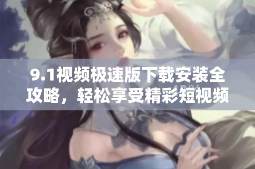 9.1视频极速版下载安装全攻略，轻松享受精彩短视频体验