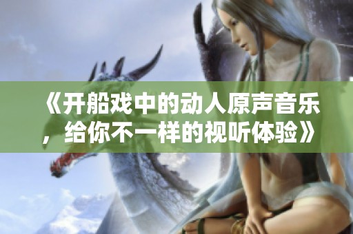 《开船戏中的动人原声音乐，给你不一样的视听体验》
