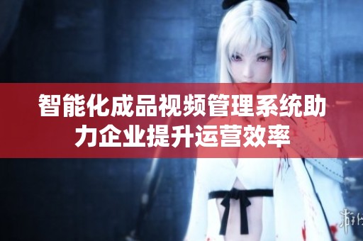智能化成品视频管理系统助力企业提升运营效率