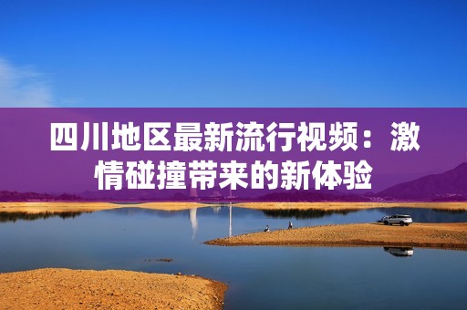 四川地区最新流行视频：激情碰撞带来的新体验