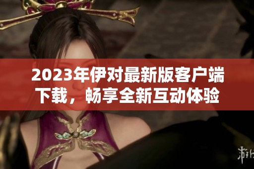 2023年伊对最新版客户端下载，畅享全新互动体验