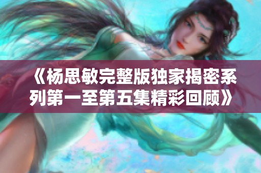 《杨思敏完整版独家揭密系列第一至第五集精彩回顾》