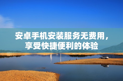 安卓手机安装服务无费用，享受快捷便利的体验
