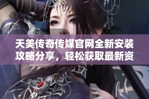 天美传奇传媒官网全新安装攻略分享，轻松获取最新资源