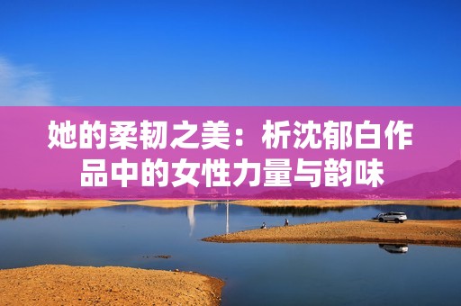她的柔韧之美：析沈郁白作品中的女性力量与韵味