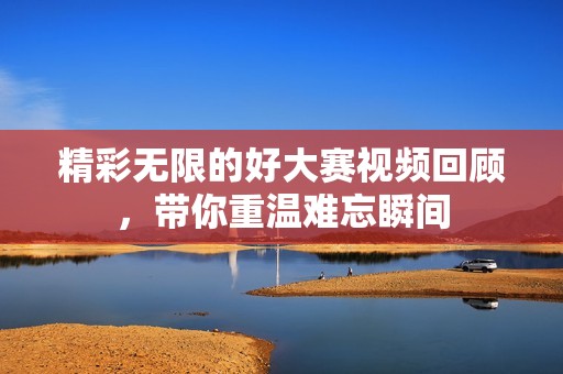 精彩无限的好大赛视频回顾，带你重温难忘瞬间