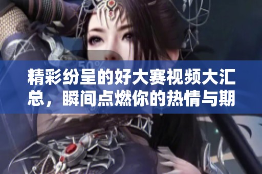 精彩纷呈的好大赛视频大汇总，瞬间点燃你的热情与期待