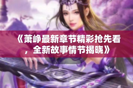 《萧峥最新章节精彩抢先看，全新故事情节揭晓》